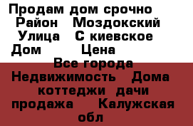 Продам дом срочно!!! › Район ­ Моздокский › Улица ­ С.киевское  › Дом ­ 22 › Цена ­ 650 000 - Все города Недвижимость » Дома, коттеджи, дачи продажа   . Калужская обл.